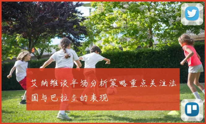 艾纳维谈半场分析策略重点关注法国与巴拉圭的表现