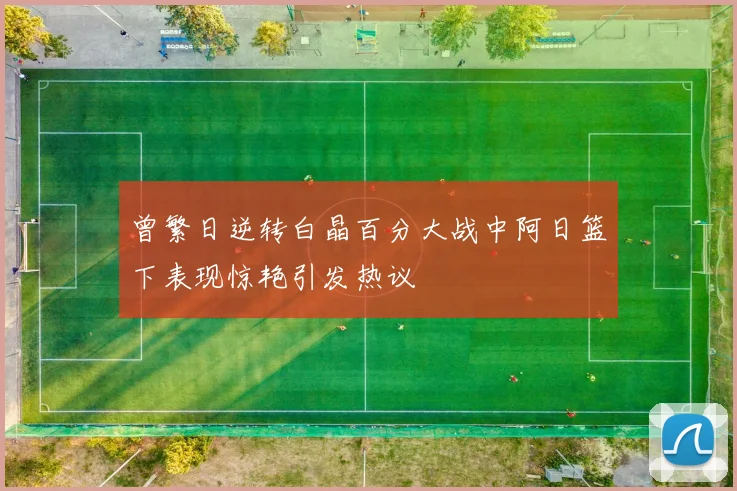 曾繁日逆转白晶百分大战中阿日篮下表现惊艳引发热议