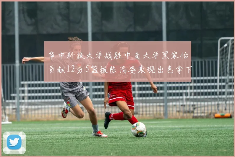 华中科技大学战胜中南大学黑家怡贡献12分5篮板陈茂姿表现出色拿下19分7篮板