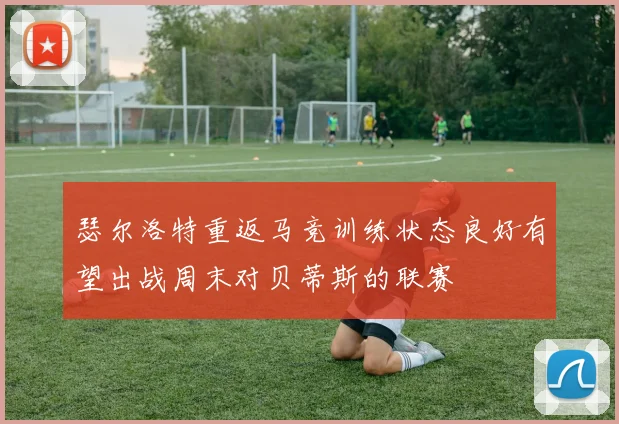 瑟尔洛特重返马竞训练状态良好有望出战周末对贝蒂斯的联赛