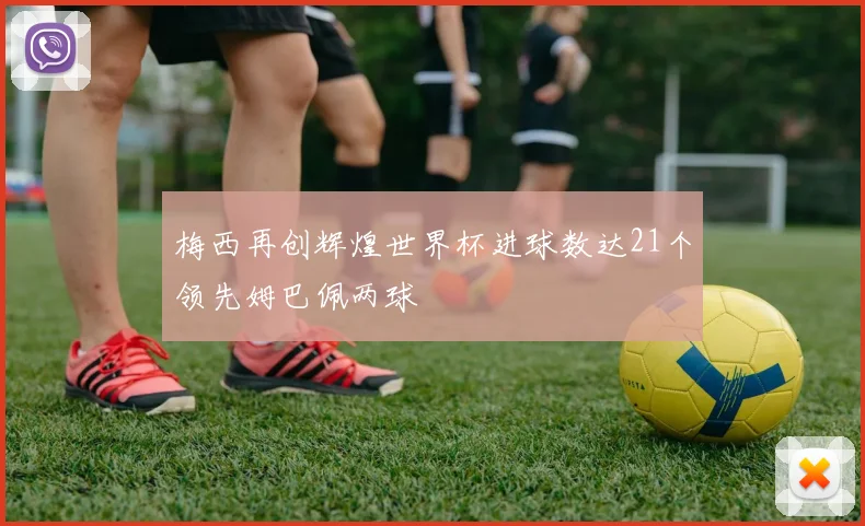 梅西再创辉煌世界杯进球数达21个领先姆巴佩两球