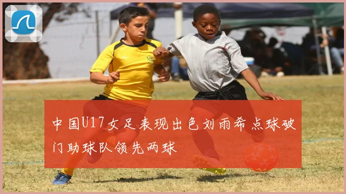 中国U17女足表现出色刘雨希点球破门助球队领先两球