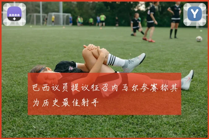 巴西议员提议征召内马尔参赛称其为历史最佳射手