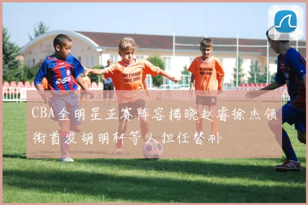 CBA全明星正赛阵容揭晓赵睿徐杰领衔首发胡明轩等人担任替补