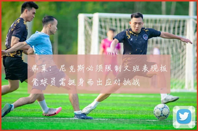 弗莱：尼克斯必须限制文班表现板凳球员需挺身而出应对挑战