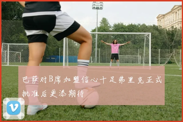 巴萨对B席加盟信心十足弗里克正式批准后更添期待