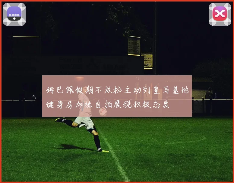 姆巴佩假期不放松主动到皇马基地健身房加练自拍展现积极态度