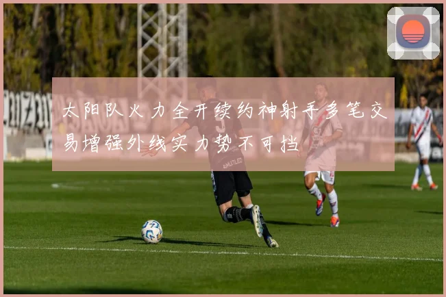 太阳队火力全开续约神射手多笔交易增强外线实力势不可挡