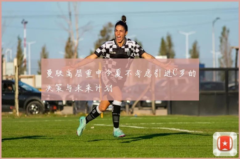 曼联高层重申今夏不考虑引进C罗的决策与未来计划
