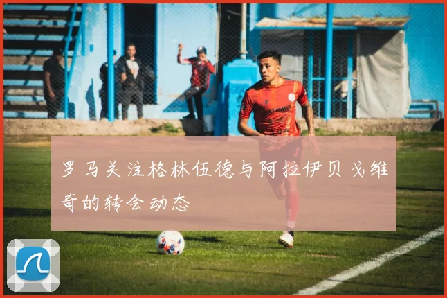 罗马关注格林伍德与阿拉伊贝戈维奇的转会动态