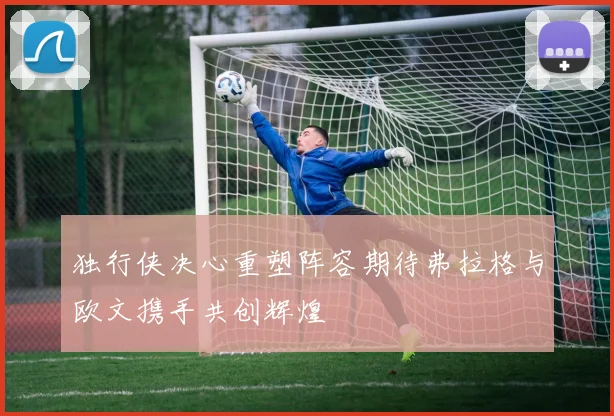 独行侠决心重塑阵容期待弗拉格与欧文携手共创辉煌
