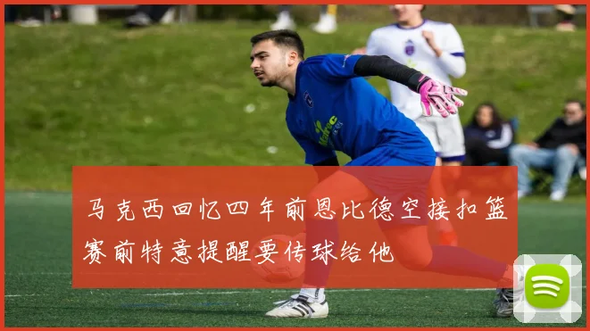 马克西回忆四年前恩比德空接扣篮赛前特意提醒要传球给他