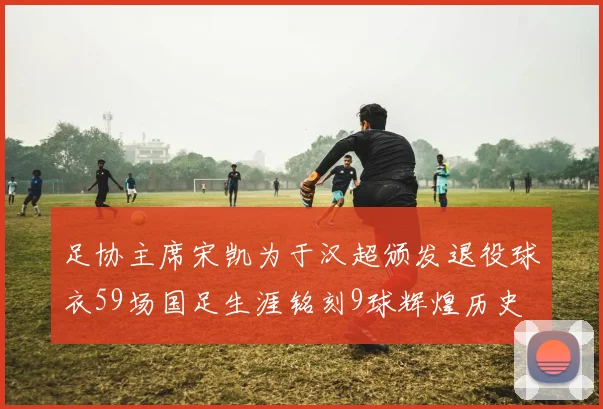 足协主席宋凯为于汉超颁发退役球衣59场国足生涯铭刻9球辉煌历史