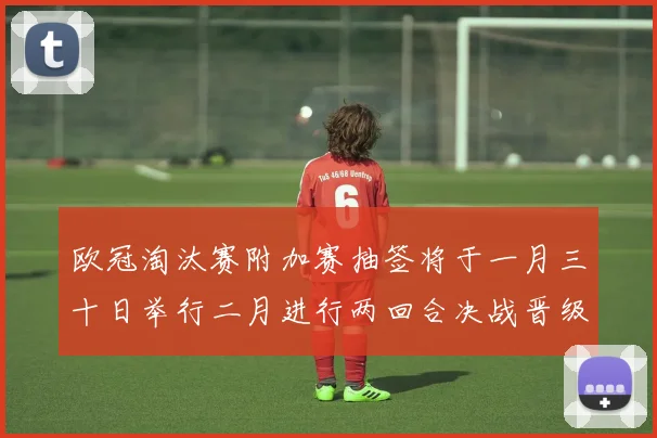 欧冠淘汰赛附加赛抽签将于一月三十日举行二月进行两回合决战晋级十六强