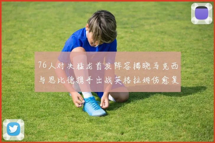 76人对决猛龙首发阵容揭晓马克西与恩比德携手出战英格拉姆伤愈复出助阵