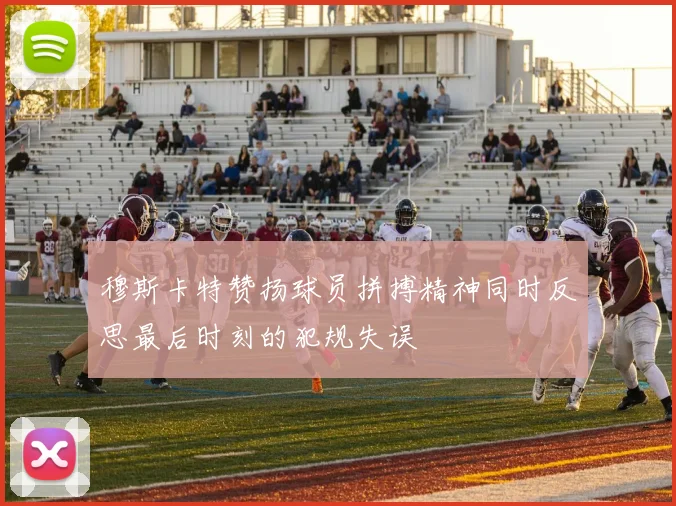 穆斯卡特赞扬球员拼搏精神同时反思最后时刻的犯规失误