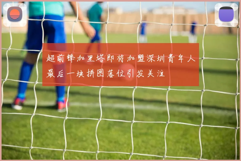 超前锋加里塔即将加盟深圳青年人最后一块拼图落位引发关注