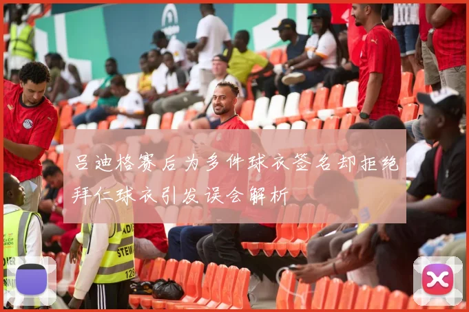 吕迪格赛后为多件球衣签名却拒绝拜仁球衣引发误会解析