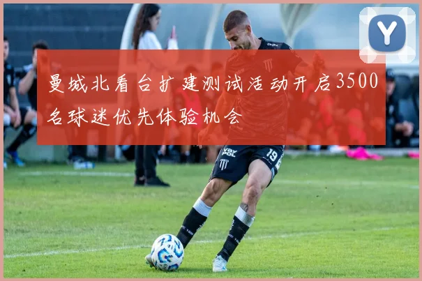 曼城北看台扩建测试活动开启3500名球迷优先体验机会